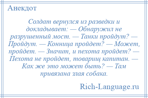 
    Солдат вернулся из разведки и докладывает: — Обнаружил не разрушенный мост. — Танки пройдут? — Пройдут. — Конница пройдет? — Может, пройдет. — Значит, и пехота пройдет? — Пехота не пройдет, товарищ капитан. — Как же это может быть? — Там привязана злая собака.