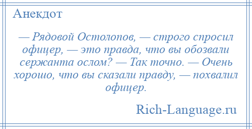 
    — Рядовой Остолопов, — строго спросил офицер, — это правда, что вы обозвали сержанта ослом? — Так точно. — Очень хорошо, что вы сказали правду, — похвалил офицер.