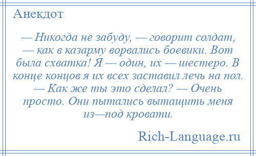 
    — Никогда не забуду, — говорит солдат, — как в казарму ворвались боевики. Вот была схватка! Я — один, их — шестеро. В конце концов я их всех заставил лечь на пол. — Как же ты это сделал? — Очень просто. Они пытались вытащить меня из—под кровати.