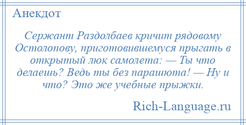 
    Сержант Раздолбаев кричит рядовому Остолопову, приготовившемуся прыгать в открытый люк самолета: — Ты что делаешь? Ведь ты без парашюта! — Ну и что? Это же учебные прыжки.