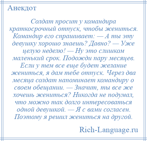 
    Солдат просит у командира краткосрочный отпуск, чтобы жениться. Командир его спрашивает: — А ты эту девушку хорошо знаешь? Давно? — Уже целую неделю! — Ну это слишком маленький срок. Подожди пару месяцев. Если у тем все еще будет желание жениться, я дам тебе отпуск. Через два месяца солдат напоминает командиру о своем обещании. — Значит, ты все же хочешь жениться? Никогда не подумал, что можно так долго интересоваться одной девушкой. — Я с вами согласен. Поэтому я решил жениться на другой.