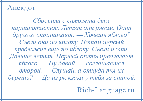 
    Сбросили с самолета двух парашютистов. Летят они рядом. Один другого спрашивает: — Хочешь яблоко? Съели они по яблоку. Потом первый предложил еще по яблоку. Съели и эти. Дальше летят. Первый опять предлагает яблоко. — Ну давай. — соглашается второй. — Слушай, а откуда ты их берешь? — Да из рюкзака у тебя за спиной.