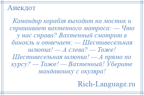 
    Командир корабля выходит на мостик и спрашивает вахтенного матроса: — Что у нас справа? Вахтенный смотрит в бинокль и отвечает: — Шестивесельная шлюпка! — А слева? — Тоже! Шестивесельная шлюпка! — А прямо по курсу? — Тоже! — Вахтенный! Уберите мандавошку с окуляра!