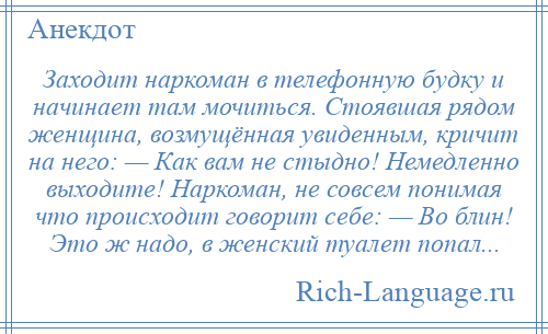 
    Заходит наркоман в телефонную будку и начинает там мочиться. Стоявшая рядом женщина, возмущённая увиденным, кричит на него: — Как вам не стыдно! Немедленно выходите! Наркоман, не совсем понимая что происходит говорит себе: — Во блин! Это ж надо, в женский туалет попал...