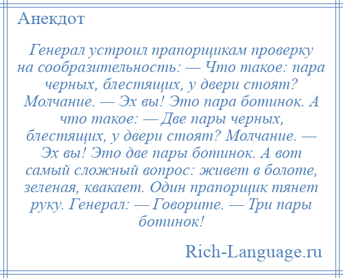 
    Генерал устроил прапорщикам проверку на сообразительность: — Что такое: пара черных, блестящих, у двери стоят? Молчание. — Эх вы! Это пара ботинок. А что такое: — Две пары черных, блестящих, у двери стоят? Молчание. — Эх вы! Это две пары ботинок. А вот самый сложный вопрос: живет в болоте, зеленая, квакает. Один прапорщик тянет руку. Генерал: — Говорите. — Три пары ботинок!