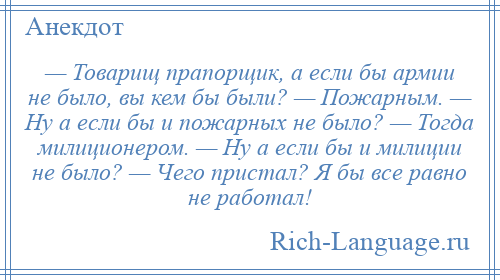 
    — Товарищ прапорщик, а если бы армии не было, вы кем бы были? — Пожарным. — Ну а если бы и пожарных не было? — Тогда милиционером. — Ну а если бы и милиции не было? — Чего пристал? Я бы все равно не работал!