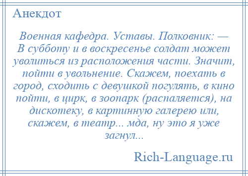 
    Военная кафедра. Уставы. Полковник: — В субботу и в воскресенье солдат может уволиться из расположения части. Значит, пойти в увольнение. Скажем, поехать в город, сходить с девушкой погулять, в кино пойти, в цирк, в зоопарк (распаляется), на дискотеку, в картинную галерею или, скажем, в театр... мда, ну это я уже загнул...