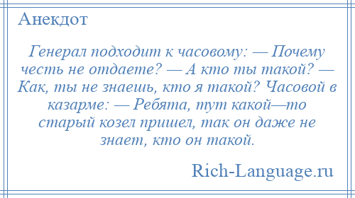 
    Генерал подходит к часовому: — Почему честь не отдаете? — А кто ты такой? — Как, ты не знаешь, кто я такой? Часовой в казарме: — Ребята, тут какой—то старый козел пришел, так он даже не знает, кто он такой.