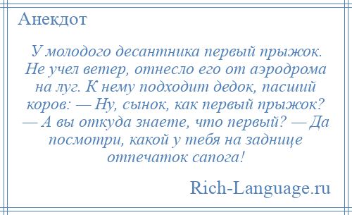 
    У молодого десантника первый прыжок. Не учел ветер, отнесло его от аэродрома на луг. К нему подходит дедок, пасший коров: — Ну, сынок, как первый прыжок? — А вы откуда знаете, что первый? — Да посмотри, какой у тебя на заднице отпечаток сапога!