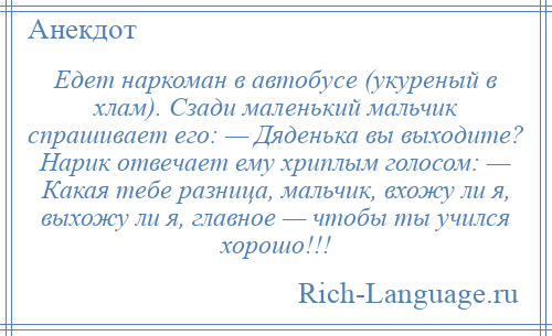 
    Едет наркоман в автобусе (укуреный в хлам). Сзади маленький мальчик спрашивает его: — Дяденька вы выходите? Нарик отвечает ему хриплым голосом: — Какая тебе разница, мальчик, вхожу ли я, выхожу ли я, главное — чтобы ты учился хорошо!!!