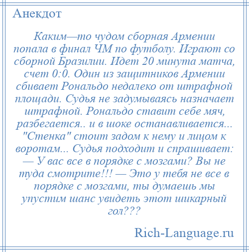 
    Каким—то чудом сборная Армении попала в финал ЧМ по футболу. Играют со сборной Бразилии. Идет 20 минута матча, счет 0:0. Один из защитников Армении сбивает Рональдо недалеко от штрафной площади. Судья не задумываясь назначает штрафной. Рональдо ставит себе мяч, разбегается.. и в шоке останавливается... Стенка стоит задом к нему и лицом к воротам... Судья подходит и спрашивает: — У вас все в порядке с мозгами? Вы не туда смотрите!!! — Это у тебя не все в порядке с мозгами, ты думаешь мы упустим шанс увидеть этот шикарный гол???