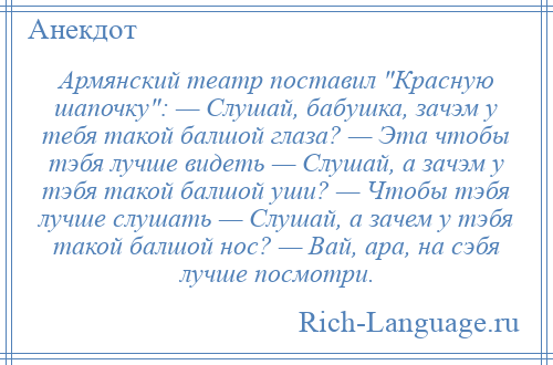 
    Армянский театр поставил Красную шапочку : — Слушай, бабушка, зачэм у тебя такой балшой глаза? — Эта чтобы тэбя лучше видеть — Слушай, а зачэм у тэбя такой балшой уши? — Чтобы тэбя лучше слушать — Слушай, а зачем у тэбя такой балшой нос? — Вай, ара, на сэбя лучше посмотри.