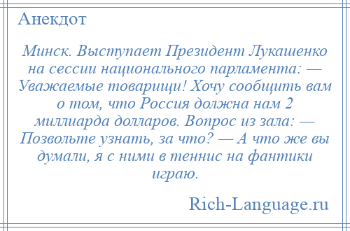 
    Минск. Выступает Президент Лукашенко на сессии национального парламента: — Уважаемые товарищи! Хочу сообщить вам о том, что Россия должна нам 2 миллиарда долларов. Вопрос из зала: — Позвольте узнать, за что? — А что же вы думали, я с ними в теннис на фантики играю.