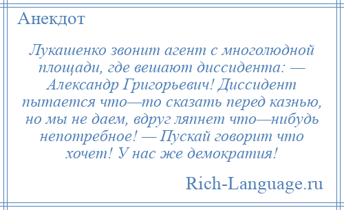 
    Лукашенко звонит агент с многолюдной площади, где вешают диссидента: — Александр Григорьевич! Диссидент пытается что—то сказать перед казнью, но мы не даем, вдруг ляпнет что—нибудь непотребное! — Пускай говорит что хочет! У нас же демократия!