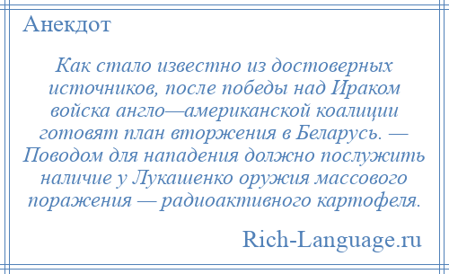 
    Как стало известно из достоверных источников, после победы над Ираком войска англо—американской коалиции готовят план вторжения в Беларусь. — Поводом для нападения должно послужить наличие у Лукашенко оружия массового поражения — радиоактивного картофеля.