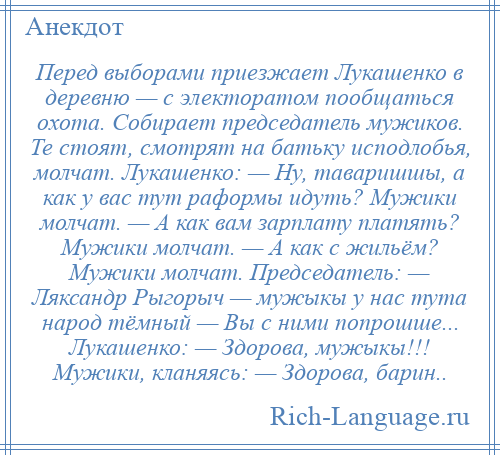 
    Перед выборами приезжает Лукашенко в деревню — с электоратом пообщаться охота. Собирает председатель мужиков. Те стоят, смотрят на батьку исподлобья, молчат. Лукашенко: — Ну, таваришшы, а как у вас тут раформы идуть? Мужики молчат. — А как вам зарплату платять? Мужики молчат. — А как с жильём? Мужики молчат. Председатель: — Ляксандр Рыгорыч — мужыкы у нас тута народ тёмный — Вы с ними попрошше... Лукашенко: — Здорова, мужыкы!!! Мужики, кланяясь: — Здорова, барин..