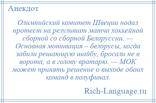 
    Олимпийский комитет Швеции подал протест на результат матча хоккейной сборной со сборной Белоруссии. — Основная мотивация – белорусы, когда забили решающую шайбу, бросали не в ворота, а в голову вратарю. — МОК может принять решение о выходе обоих команд в полуфинал.