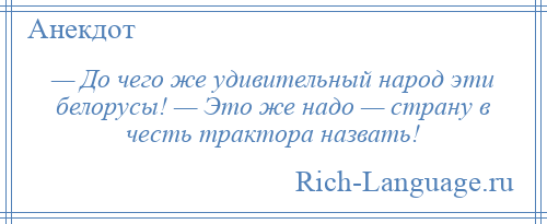 
    — До чего же удивительный народ эти белорусы! — Это же надо — страну в честь трактора назвать!