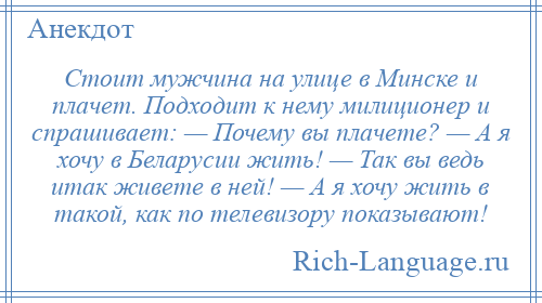 
    Стоит мужчина на улице в Минске и плачет. Подходит к нему милиционер и спрашивает: — Почему вы плачете? — А я хочу в Беларусии жить! — Так вы ведь итак живете в ней! — А я хочу жить в такой, как по телевизору показывают!