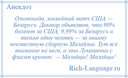 
    Олимпиада, хоккейный матч США — Беларусь. Диктор объявляет, что 90% болеют за США, 9,99% за Беларусь и только один человек — за никому неизвестную сборную Малайзии. Тут все внимание на него, а это Лукашенко с флагом кричит: — Малайцы! Малайцы!