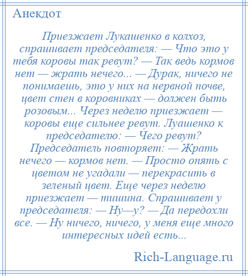 
    Приезжает Лукашенко в колхоз, спрашивает председателя: — Что это у тебя коровы так ревут? — Так ведь кормов нет — жрать нечего... — Дурак, ничего не понимаешь, это у них на нервной почве, цвет стен в коровниках — должен быть розовым... Через неделю приезжает — коровы еще сильнее ревут. Луашенко к председателю: — Чего ревут? Председатель повторяет: — Жрать нечего — кормов нет. — Просто опять с цветом не угадали — перекрасить в зеленый цвет. Еще через неделю приезжает — тишина. Спрашивает у председателя: — Ну—у? — Да передохли все. — Ну ничего, ничего, у меня еще много интересных идей есть...