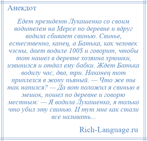 
    Едет президент Лукашенко со своим водителем на Мерсе по деревне и вдруг водила сбивает свинью. Свинье, естественно, капец, а Батька, как человек чэсны, дает водиле 100$ и говорит, чтобы тот нашел в деревне хозяина хрюшки, извинился и отдал ему бабки. Ждет Батька водилу час, два, три. Наконец тот приплелся в жопу пьяный. — Что же ты так напился? — Да вот положил я свинью в мешок, пошел по деревне и говорю местным: — Я водила Лукашенко, я только что убил эту свинью. И тут мне как стали все наливать...