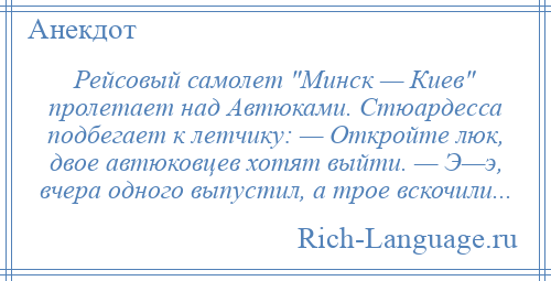 
    Рейсовый самолет Минск — Киев пролетает над Автюками. Стюардесса подбегает к летчику: — Откройте люк, двое автюковцев хотят выйти. — Э—э, вчера одного выпустил, а трое вскочили...
