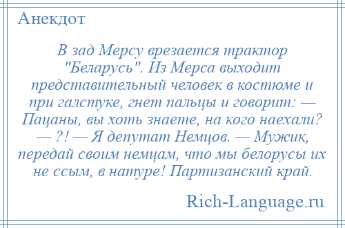 
    В зад Мерсу врезается трактор Беларусь . Из Мерса выходит представительный человек в костюме и при галстуке, гнет пальцы и говорит: — Пацаны, вы хоть знаете, на кого наехали? — ?! — Я депутат Немцов. — Мужик, передай своим немцам, что мы белорусы их не ссым, в натуре! Партизанский край.