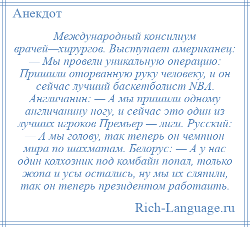 
    Международный консилиум врачей—хирургов. Выступает американец: — Мы провели уникальную операцию: Пришили оторванную руку человеку, и он сейчас лучший баскетболист NBA. Англичанин: — А мы пришили одному англичанину ногу, и сейчас это один из лучших игроков Премьер — лиги. Русский: — А мы голову, так теперь он чемпион мира по шахматам. Белорус: — А у нас один колхозник под комбайн попал, только жопа и усы остались, ну мы их сляпили, так он теперь президентом работаить.