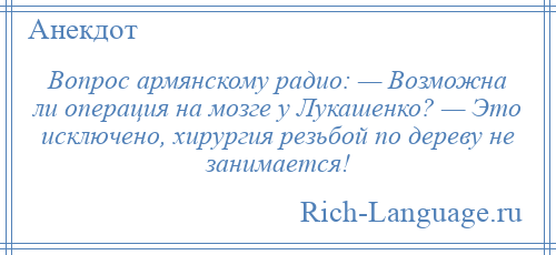 
    Вопрос армянскому радио: — Возможна ли операция на мозге у Лукашенко? — Это исключено, хирургия резьбой по дереву не занимается!