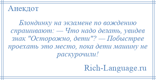 
    Блондинку на экзамене по вождению спрашивают: — Что надо делать, увидев знак Осторожно, дети ? — Побыстрее проехать это место, пока дети машину не раскурочили!