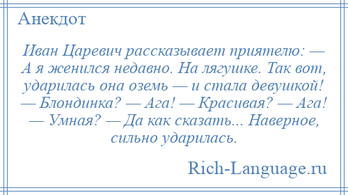 
    Иван Царевич рассказывает приятелю: — А я женился недавно. На лягушке. Так вот, ударилась она оземь — и стала девушкой! — Блондинка? — Ага! — Красивая? — Ага! — Умная? — Да как сказать... Наверное, сильно ударилась.