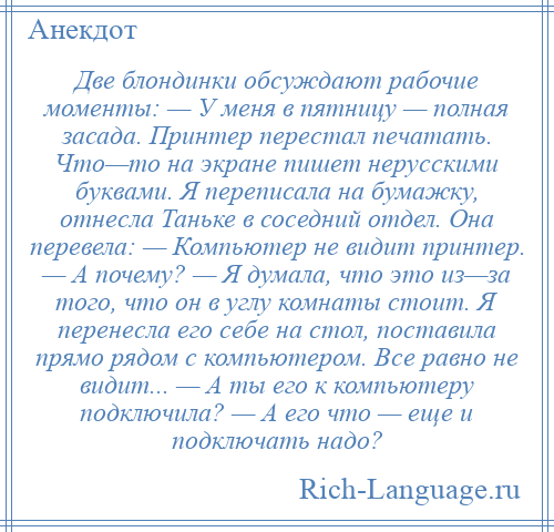 
    Две блондинки обсуждают рабочие моменты: — У меня в пятницу — полная засада. Принтер перестал печатать. Что—то на экране пишет нерусскими буквами. Я переписала на бумажку, отнесла Таньке в соседний отдел. Она перевела: — Компьютер не видит принтер. — А почему? — Я думала, что это из—за того, что он в углу комнаты стоит. Я перенесла его себе на стол, поставила прямо рядом с компьютером. Все равно не видит... — А ты его к компьютеру подключила? — А его что — еще и подключать надо?