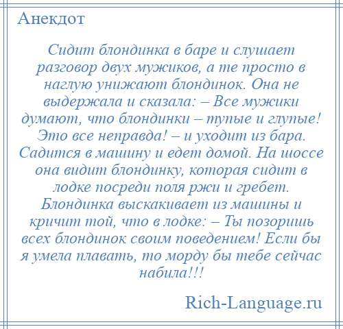 
    Сидит блондинка в баре и слушает разговор двух мужиков, а те просто в наглую унижают блондинок. Она не выдержала и сказала: – Все мужики думают, что блондинки – тупые и глупые! Это все неправда! – и уходит из бара. Садится в машину и едет домой. На шоссе она видит блондинку, которая сидит в лодке посреди поля ржи и гребет. Блондинка выскакивает из машины и кричит той, что в лодке: – Ты позоришь всех блондинок своим поведением! Если бы я умела плавать, то морду бы тебе сейчас набила!!!