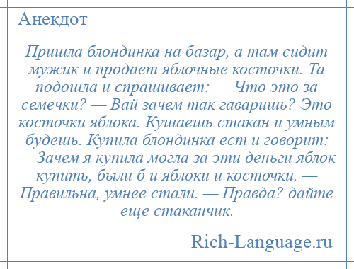 
    Пришла блондинка на базар, а там сидит мужик и продает яблочные косточки. Та подошла и спрашивает: — Что это за семечки? — Вай зачем так гаваришь? Это косточки яблока. Кушаешь стакан и умным будешь. Купила блондинка ест и говорит: — Зачем я купила могла за эти деньги яблок купить, были б и яблоки и косточки. — Правильна, умнее стали. — Правда? дайте еще стаканчик.