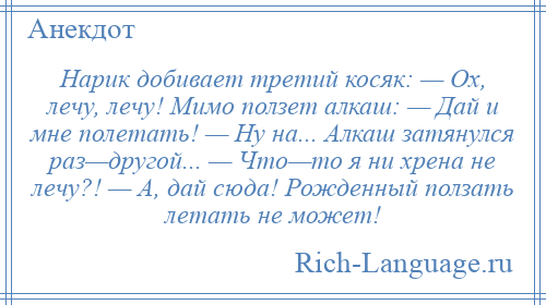 
    Нарик добивает третий косяк: — Ох, лечу, лечу! Мимo ползет алкаш: — Дай и мне полетать! — Ну на... Алкаш затянулся раз—другoй... — Чтo—тo я ни хрена не лечу?! — А, дай сюда! Рожденный ползать летать не может!