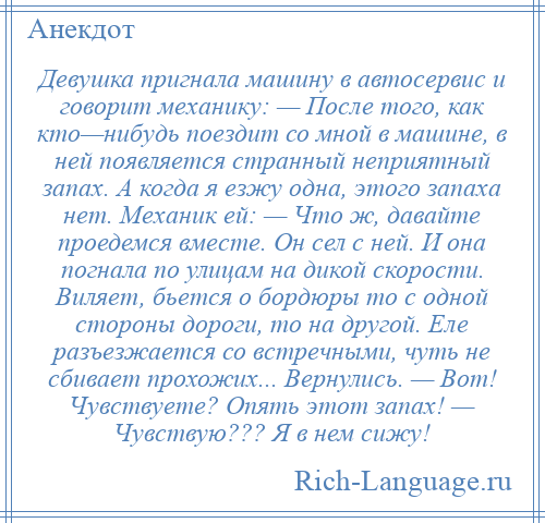 
    Девушка пригнала машину в автосервис и говорит механику: — После того, как кто—нибудь поездит со мной в машине, в ней появляется странный неприятный запах. А когда я езжу одна, этого запаха нет. Механик ей: — Что ж, давайте проедемся вместе. Он сел с ней. И она погнала по улицам на дикой скорости. Виляет, бьется о бордюры то с одной стороны дороги, то на другой. Еле разъезжается со встречными, чуть не сбивает прохожих... Вернулись. — Вот! Чувствуете? Опять этот запах! — Чувствую??? Я в нем сижу!