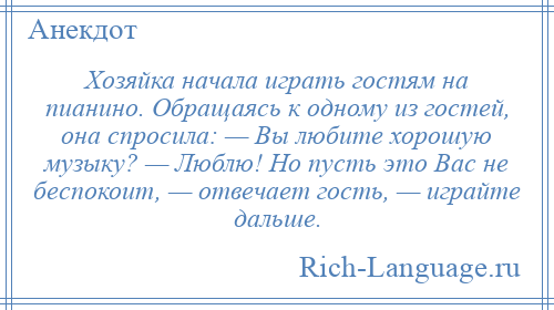 
    Хозяйка начала играть гостям на пианино. Обращаясь к одному из гостей, она спросила: — Вы любите хорошую музыку? — Люблю! Но пусть это Вас не беспокоит, — отвечает гость, — играйте дальше.