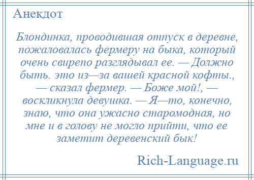 
    Блондинка, проводившая отпуск в деревне, пожаловалась фермеру на быка, который очень свирепо разглядывал ее. — Должно быть. это из—за вашей красной кофты., — сказал фермер. — Боже мой!, — воскликнула девушка. — Я—то, конечно, знаю, что она ужасно старомодная, но мне и в голову не могло прийти, что ее заметит деревенский бык!