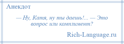 
    — Ну, Катя, ну ты даешь!... — Это вопрос или комплимент?