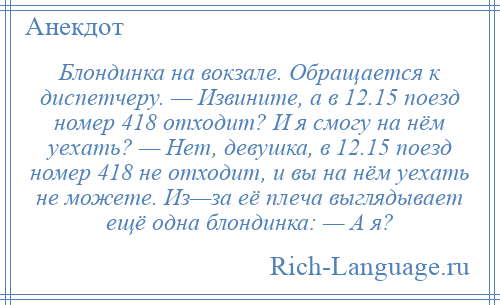 
    Блондинка на вокзале. Обращается к диспетчеру. — Извините, а в 12.15 поезд номер 418 отходит? И я смогу на нём уехать? — Нет, девушка, в 12.15 поезд номер 418 не отходит, и вы на нём уехать не можете. Из—за её плеча выглядывает ещё одна блондинка: — А я?