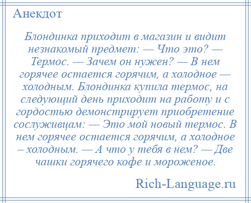 
    Блондинка приходит в магазин и видит незнакомый предмет: — Что это? — Термос. — Зачем он нужен? — В нем горячее остается горячим, а холодное — холодным. Блондинка купила термос, на следующий день приходит на работу и с гордостью демонстрирует приобретение сослуживцам: — Это мой новый термос. В нем горячее остается горячим, а холодное – холодным. — А что у тебя в нем? — Две чашки горячего кофе и мороженое.