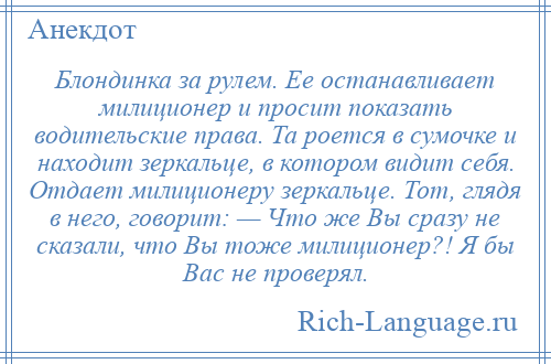 
    Блондинка за рулем. Ее останавливает милиционер и просит показать водительские права. Та роется в сумочке и находит зеркальце, в котором видит себя. Отдает милиционеру зеркальце. Тот, глядя в него, говорит: — Что же Вы сразу не сказали, что Вы тоже милиционер?! Я бы Вас не проверял.