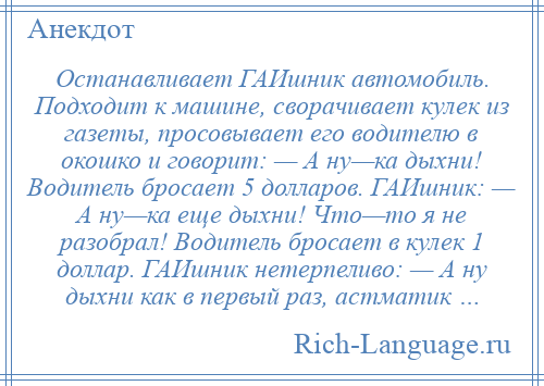 
    Останавливает ГАИшник автомобиль. Подходит к машине, сворачивает кулек из газеты, просовывает его водителю в окошко и говорит: — А ну—ка дыхни! Водитель бросает 5 долларов. ГАИшник: — А ну—ка еще дыхни! Что—то я не разобрал! Водитель бросает в кулек 1 доллар. ГАИшник нетерпеливо: — А ну дыхни как в первый раз, астматик …