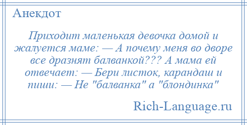 
    Приходит маленькая девочка домой и жалуется маме: — А почему меня во дворе все дразнят балванкой??? А мама ей отвечает: — Бери листок, карандаш и пиши: — Не балванка а блондинка 