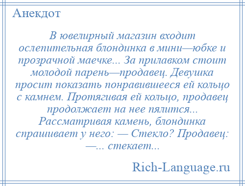 
    В ювелирный магазин входит ослепительная блондинка в мини—юбке и прозрачной маечке... За прилавком стоит молодой парень—продавец. Девушка просит показать понравившееся ей кольцо с камнем. Протягивая ей кольцо, продавец продолжает на нее пялится... Рассматривая камень, блондинка спрашивает у него: — Стекло? Продавец: —... стекает...