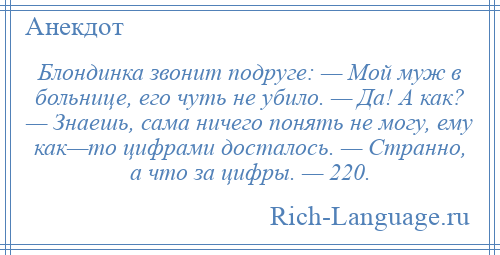 
    Блондинка звонит подруге: — Мой муж в больнице, его чуть не убило. — Да! А как? — Знаешь, сама ничего понять не могу, ему как—то цифрами досталось. — Странно, а что за цифры. — 220.