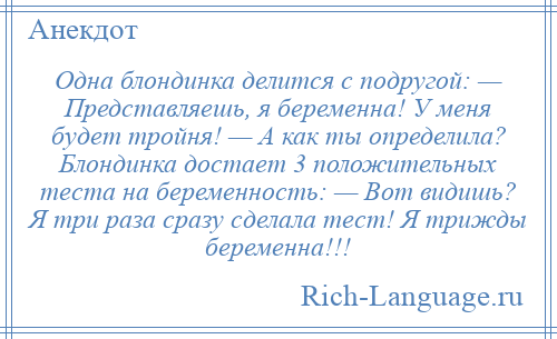 
    Одна блондинка делится с подругой: — Представляешь, я беременна! У меня будет тройня! — А как ты определила? Блондинка достает 3 положительных теста на беременность: — Вот видишь? Я три раза сразу сделала тест! Я трижды беременна!!!