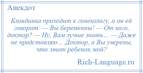 
    Блондинка приходит к гинекологу, а он ей говорит: — Вы беременны! — От кого, доктор? — Ну, Вам лучше знать… — Даже не представляю… Доктор, а Вы уверены, что этот ребенок мой?