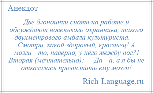 
    Две блондинки сидят на работе и обсуждают новенького охранника, такого двухметрового амбала культуриста. — Смотри, какой здоровый, красавец! А мозги—то, наверно, у него между ног?! Вторая (мечтательно): — Да—а, а я бы не отказалась прочистить ему мозги!